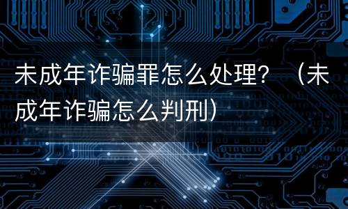 未成年诈骗罪怎么处理？（未成年诈骗怎么判刑）