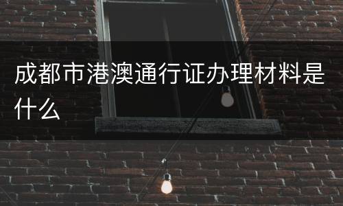 成都市港澳通行证办理材料是什么