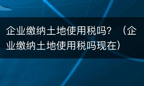 企业缴纳土地使用税吗？（企业缴纳土地使用税吗现在）