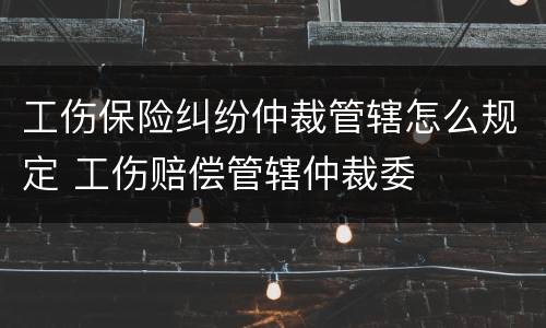 工伤保险纠纷仲裁管辖怎么规定 工伤赔偿管辖仲裁委