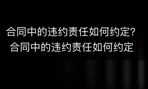 合同中的违约责任如何约定？ 合同中的违约责任如何约定