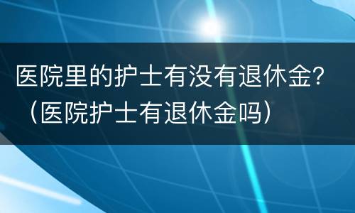 医院里的护士有没有退休金？（医院护士有退休金吗）