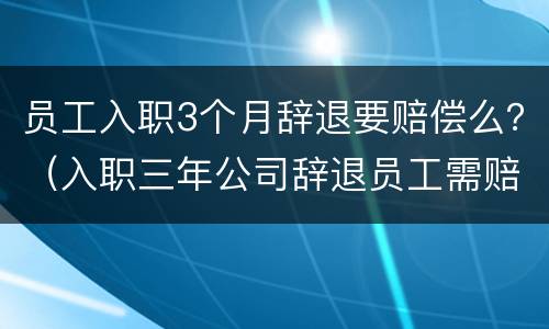 员工入职3个月辞退要赔偿么？（入职三年公司辞退员工需赔偿多少）
