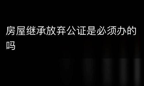 房屋继承放弃公证是必须办的吗