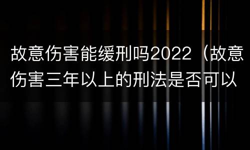 故意伤害能缓刑吗2022（故意伤害三年以上的刑法是否可以缓刑）
