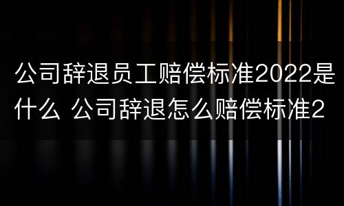 公司辞退员工赔偿标准2022是什么 公司辞退怎么赔偿标准2021