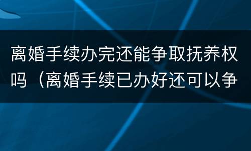 离婚手续办完还能争取抚养权吗（离婚手续已办好还可以争取自己的权益吗）