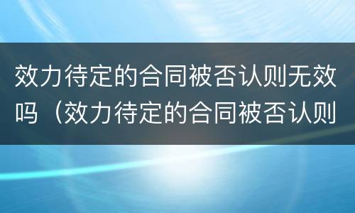 效力待定的合同被否认则无效吗（效力待定的合同被否认则无效吗）