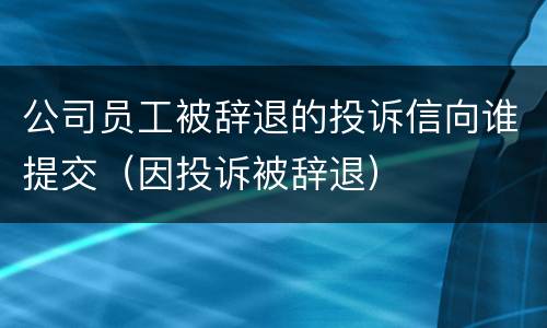 公司员工被辞退的投诉信向谁提交（因投诉被辞退）
