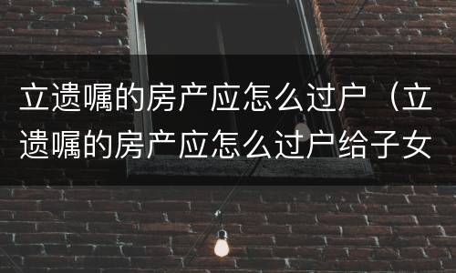 立遗嘱的房产应怎么过户（立遗嘱的房产应怎么过户给子女）