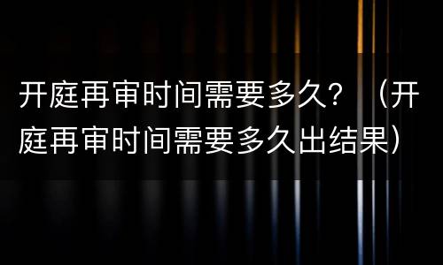 开庭再审时间需要多久？（开庭再审时间需要多久出结果）
