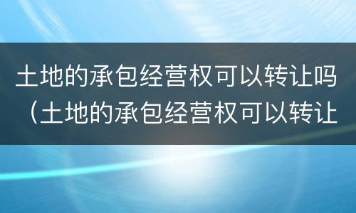 土地的承包经营权可以转让吗（土地的承包经营权可以转让吗法律规定）