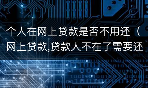 个人在网上贷款是否不用还（网上贷款,贷款人不在了需要还吗）