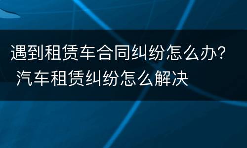 遇到租赁车合同纠纷怎么办？ 汽车租赁纠纷怎么解决