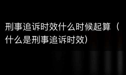 刑事追诉时效什么时候起算（什么是刑事追诉时效）