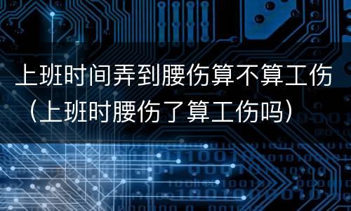 上班时间弄到腰伤算不算工伤（上班时腰伤了算工伤吗）