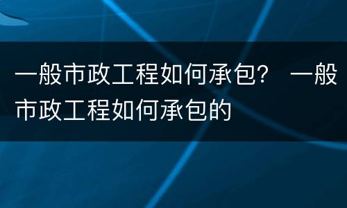 一般市政工程如何承包？ 一般市政工程如何承包的
