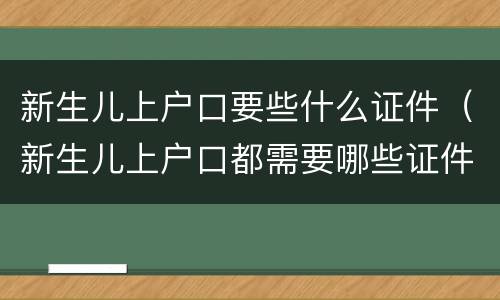 新生儿上户口要些什么证件（新生儿上户口都需要哪些证件）