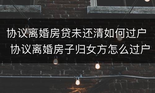 协议离婚房贷未还清如何过户 协议离婚房子归女方怎么过户,房贷未还清