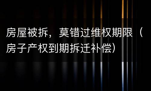 房屋被拆，莫错过维权期限（房子产权到期拆迁补偿）