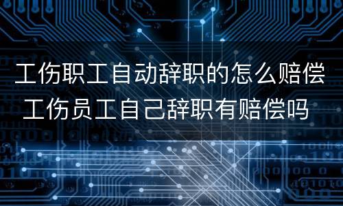 工伤职工自动辞职的怎么赔偿 工伤员工自己辞职有赔偿吗