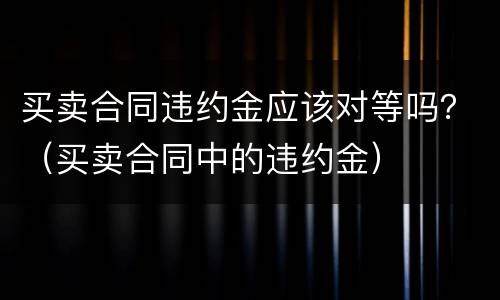 买卖合同违约金应该对等吗？（买卖合同中的违约金）