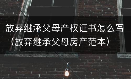 放弃继承父母产权证书怎么写（放弃继承父母房产范本）