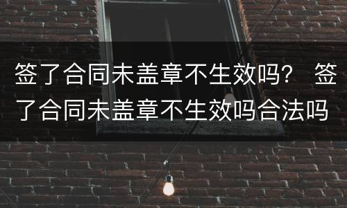签了合同未盖章不生效吗？ 签了合同未盖章不生效吗合法吗
