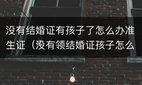 没有结婚证有孩子了怎么办准生证（没有领结婚证孩子怎么办准生证）