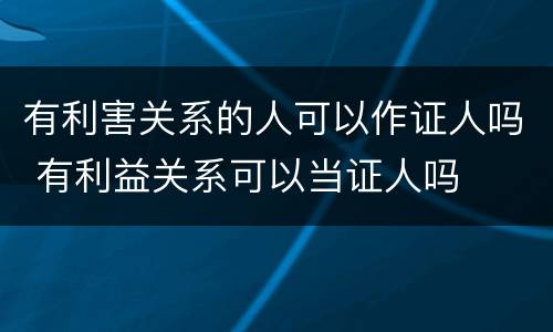 有利害关系的人可以作证人吗 有利益关系可以当证人吗