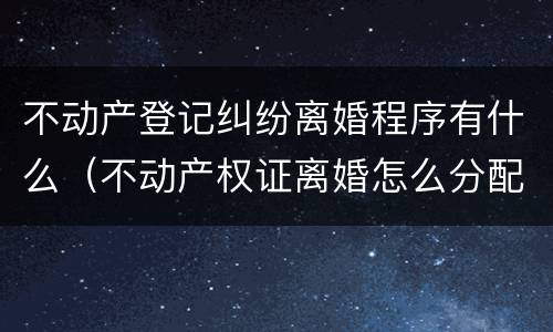 不动产登记纠纷离婚程序有什么（不动产权证离婚怎么分配）