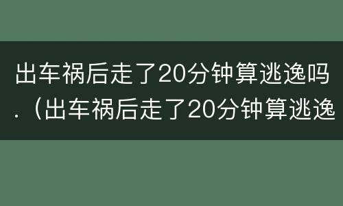 出车祸后走了20分钟算逃逸吗.（出车祸后走了20分钟算逃逸吗怎么处理）