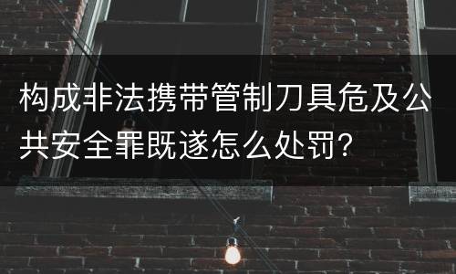 构成非法携带管制刀具危及公共安全罪既遂怎么处罚？
