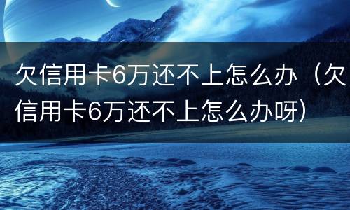 欠信用卡6万还不上怎么办（欠信用卡6万还不上怎么办呀）