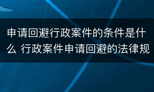 申请回避行政案件的条件是什么 行政案件申请回避的法律规定
