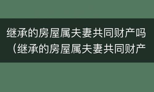 继承的房屋属夫妻共同财产吗（继承的房屋属夫妻共同财产吗怎么写）