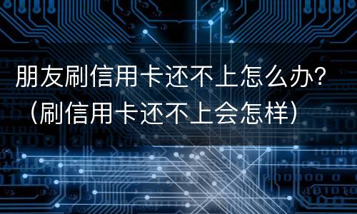 朋友刷信用卡还不上怎么办？（刷信用卡还不上会怎样）