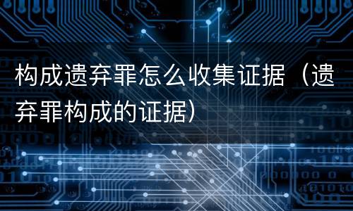 构成遗弃罪怎么收集证据（遗弃罪构成的证据）
