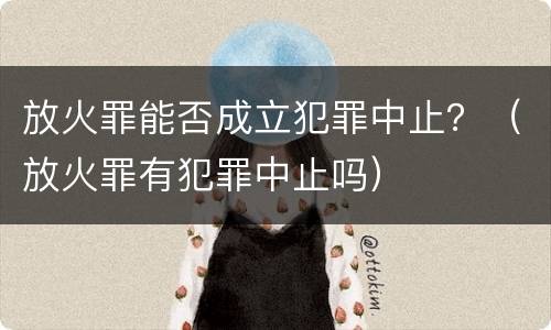 放火罪能否成立犯罪中止？（放火罪有犯罪中止吗）