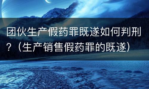 团伙生产假药罪既遂如何判刑?（生产销售假药罪的既遂）