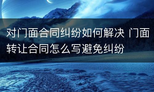 对门面合同纠纷如何解决 门面转让合同怎么写避免纠纷