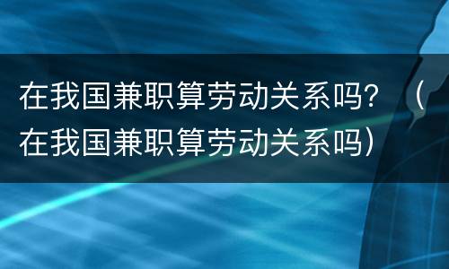 在我国兼职算劳动关系吗？（在我国兼职算劳动关系吗）