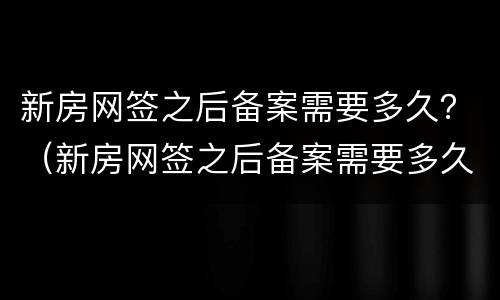新房网签之后备案需要多久？（新房网签之后备案需要多久时间）