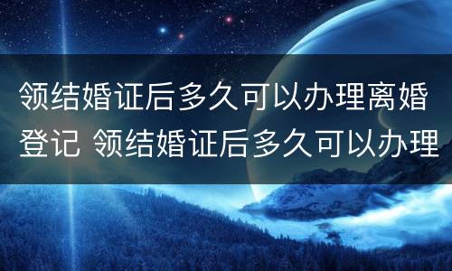 领结婚证后多久可以办理离婚登记 领结婚证后多久可以办理离婚证
