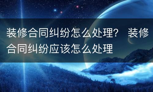 装修合同纠纷怎么处理？ 装修合同纠纷应该怎么处理