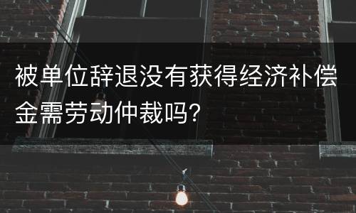 被单位辞退没有获得经济补偿金需劳动仲裁吗？