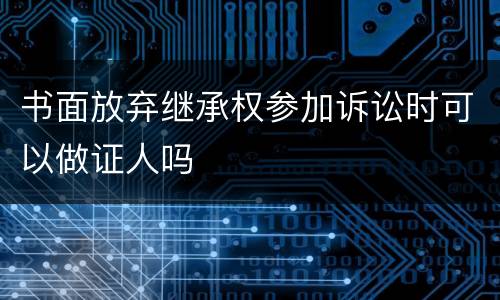 书面放弃继承权参加诉讼时可以做证人吗