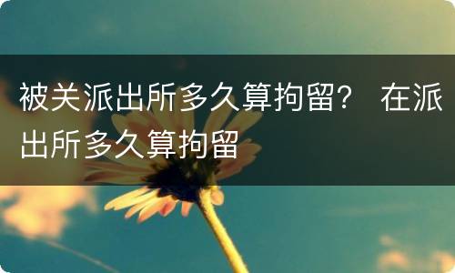 被关派出所多久算拘留？ 在派出所多久算拘留
