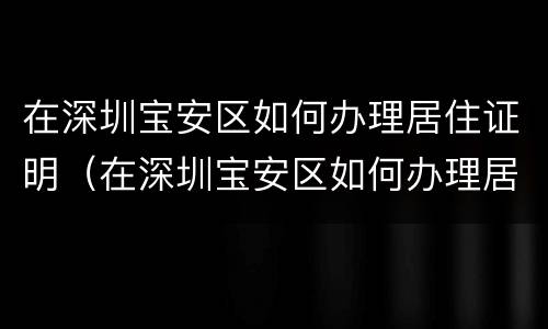 在深圳宝安区如何办理居住证明（在深圳宝安区如何办理居住证明材料）