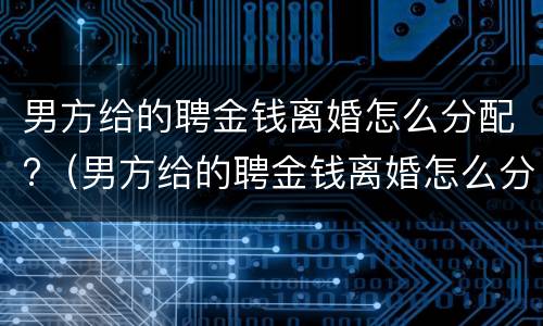 男方给的聘金钱离婚怎么分配?（男方给的聘金钱离婚怎么分配的）